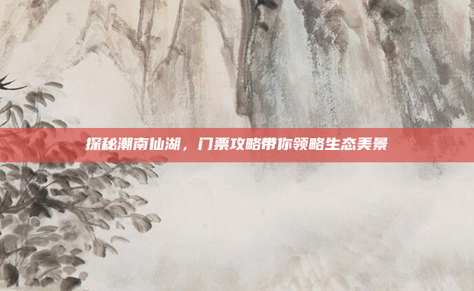 探秘潮南仙湖，门票攻略带你领略生态美景