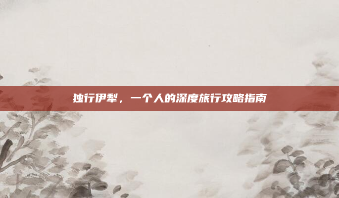 独行伊犁，一个人的深度旅行攻略指南