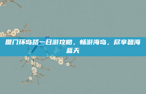 厦门环岛路一日游攻略,畅游海岛,尽享碧海蓝天