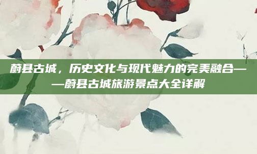 蔚县古城，历史文化与现代魅力的完美融合——蔚县古城旅游景点大全详解