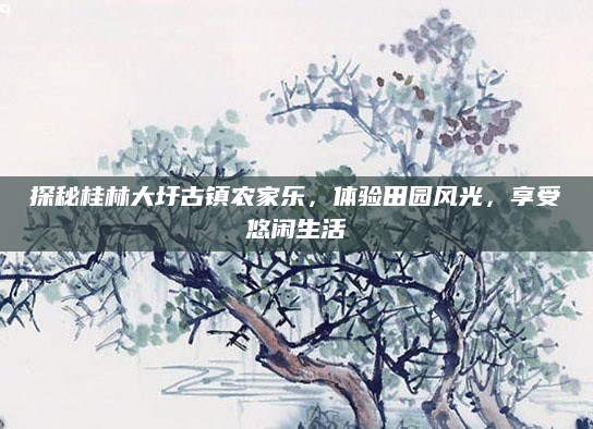 探秘桂林大圩古镇农家乐，体验田园风光，享受悠闲生活