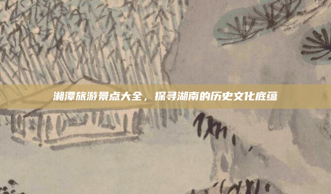 湘潭旅游景点大全，探寻湖南的历史文化底蕴