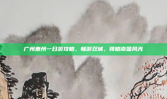 广州惠州一日游攻略，畅游双城，领略南国风光