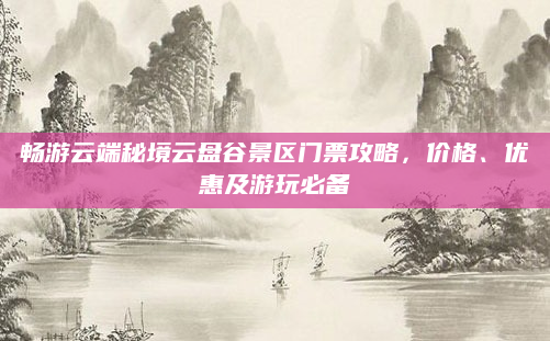 畅游云端秘境云盘谷景区门票攻略,价格、优惠及游玩必备