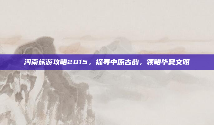 河南旅游攻略2015，探寻中原古韵，领略华夏文明