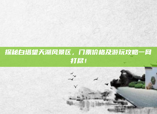 探秘白塔望天湖风景区,门票价格及游玩攻略一网打尽!