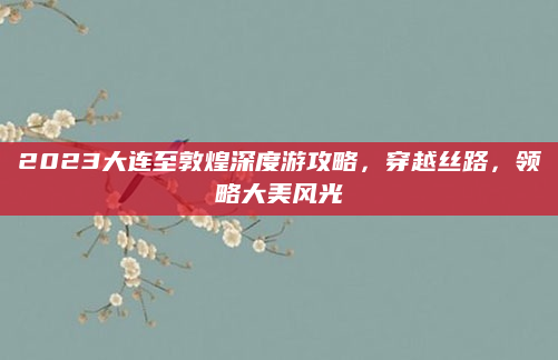2023大连至敦煌深度游攻略,穿越丝路,领略大美风光