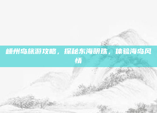 嵊州岛旅游攻略,探秘东海明珠,体验海岛风情