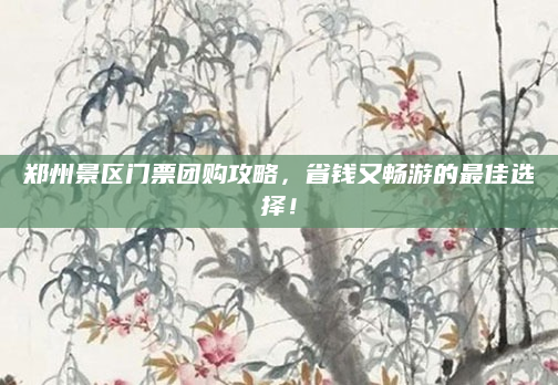 郑州景区门票团购攻略,省钱又畅游的最佳选择!