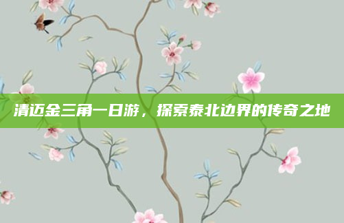 清迈金三角一日游，探索泰北边界的传奇之地