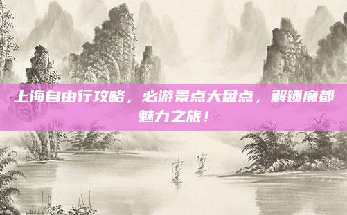 上海自由行攻略,必游景点大盘点,解锁魔都魅力之旅!