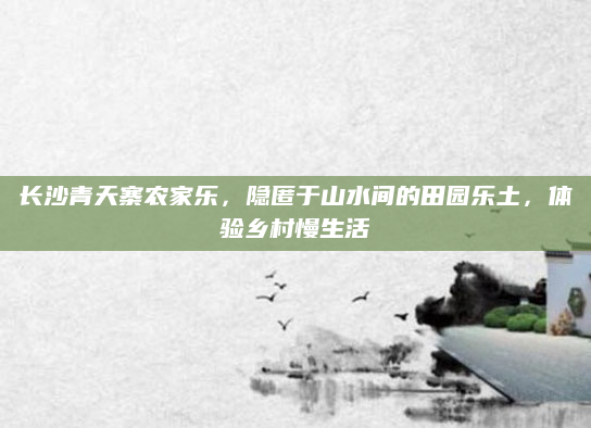 长沙青天寨农家乐,隐匿于山水间的田园乐土,体验乡村慢生活