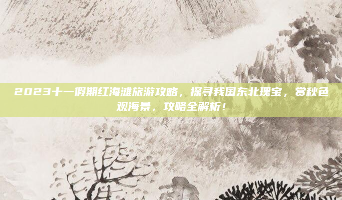 2023十一假期红海滩旅游攻略，探寻我国东北瑰宝，赏秋色观海景，攻略全解析！