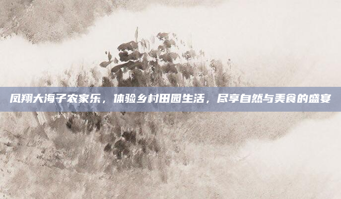 凤翔大海子农家乐，体验乡村田园生活，尽享自然与美食的盛宴
