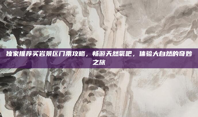 独家推荐买岩景区门票攻略，畅游天然氧吧，体验大自然的奇妙之旅