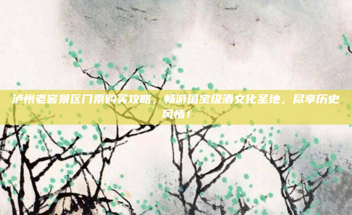 泸州老窖景区门票购买攻略,畅游国宝级酒文化圣地,尽享历史风情!