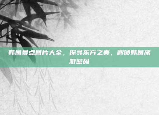 韩国景点图片大全,探寻东方之美,解锁韩国旅游密码