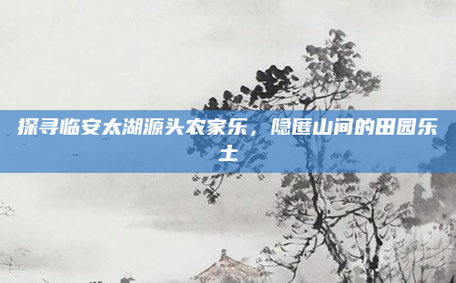 探寻临安太湖源头农家乐,隐匿山间的田园乐土