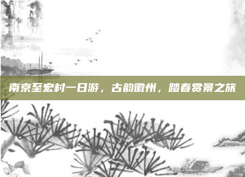 南京至宏村一日游,古韵徽州,踏春赏景之旅