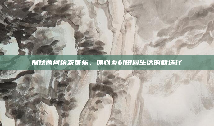 探秘西河镇农家乐,体验乡村田园生活的新选择