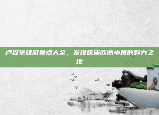 卢森堡旅游景点大全,发现这座欧洲小国的魅力之地