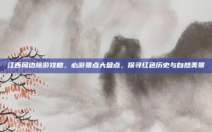 江西周边旅游攻略,必游景点大盘点,探寻红色历史与自然美景