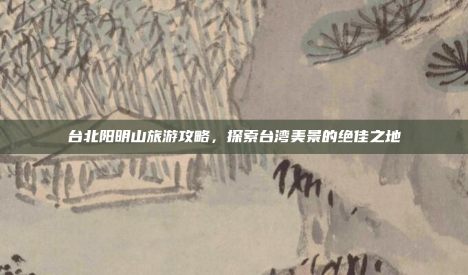 台北阳明山旅游攻略，探索台湾美景的绝佳之地