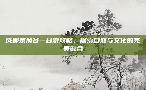 成都茶溪谷一日游攻略，探索自然与文化的完美融合