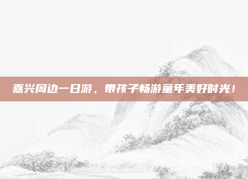 嘉兴周边一日游，带孩子畅游童年美好时光！
