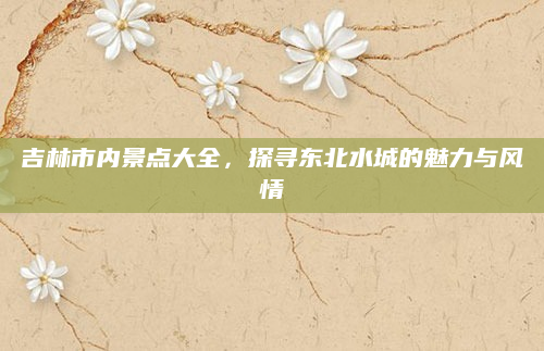 吉林市内景点大全，探寻东北水城的魅力与风情