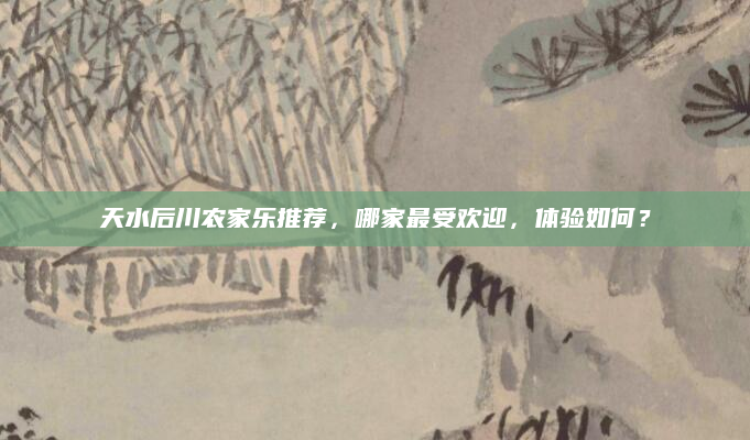 天水后川农家乐推荐,哪家最受欢迎,体验如何?