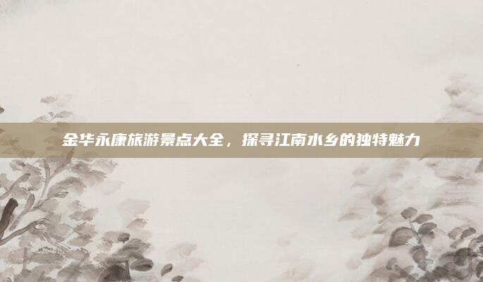 金华永康旅游景点大全,探寻江南水乡的独特魅力
