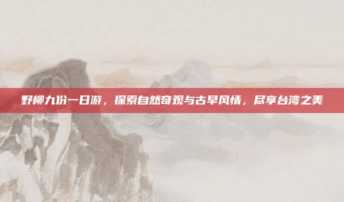 野柳九份一日游,探索自然奇观与古早风情,尽享台湾之美