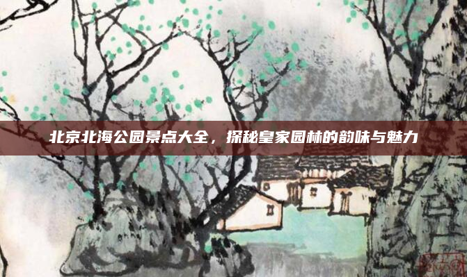北京北海公园景点大全，探秘皇家园林的韵味与魅力