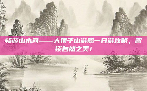 畅游山水间——大顶子山游船一日游攻略，解锁自然之美！