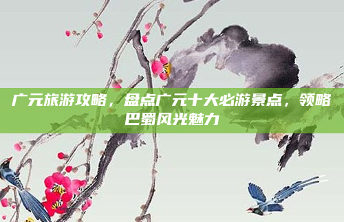 广元旅游攻略,盘点广元十大必游景点,领略巴蜀风光魅力