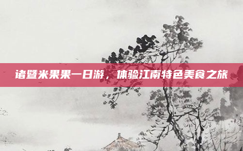 诸暨米果果一日游,体验江南特色美食之旅