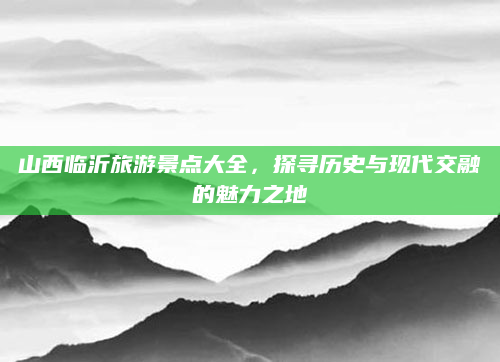 山西临沂旅游景点大全，探寻历史与现代交融的魅力之地