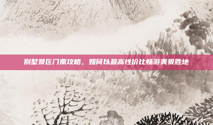 别墅景区门票攻略,如何以最高性价比畅游美景胜地