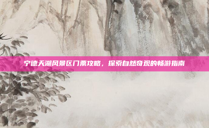 宁德天湖风景区门票攻略，探索自然奇观的畅游指南