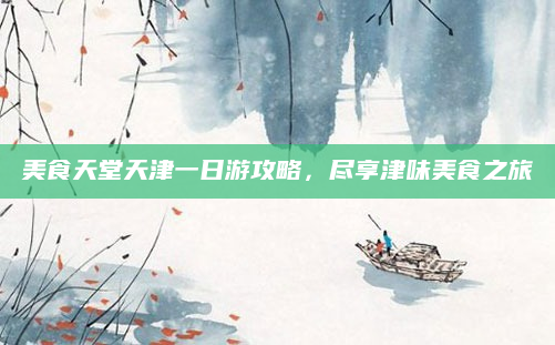 美食天堂天津一日游攻略,尽享津味美食之旅