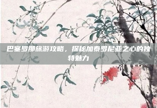巴塞罗那旅游攻略，探秘加泰罗尼亚之心的独特魅力