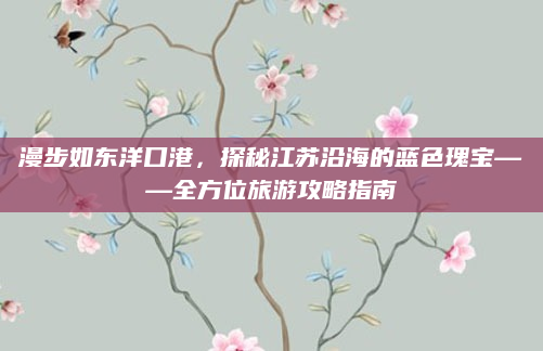 漫步如东洋口港，探秘江苏沿海的蓝色瑰宝——全方位旅游攻略指南
