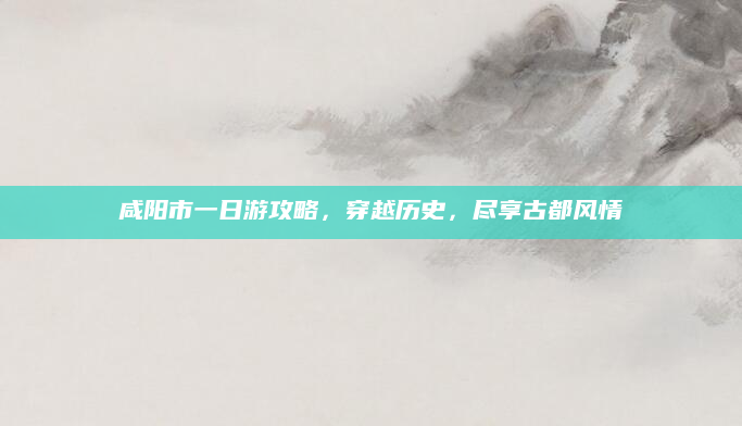 咸阳市一日游攻略，穿越历史，尽享古都风情