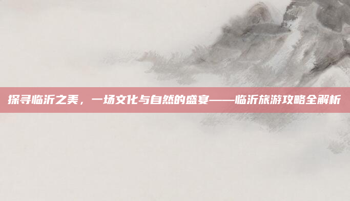 探寻临沂之美，一场文化与自然的盛宴——临沂旅游攻略全解析