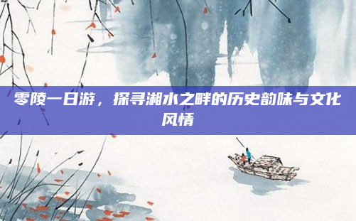 零陵一日游，探寻湘水之畔的历史韵味与文化风情