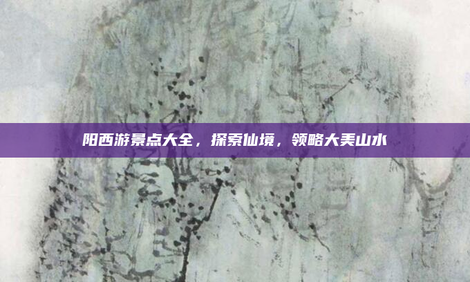 阳西游景点大全,探索仙境,领略大美山水