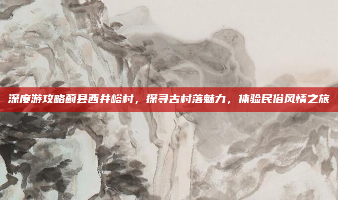 深度游攻略蓟县西井峪村,探寻古村落魅力,体验民俗风情之旅