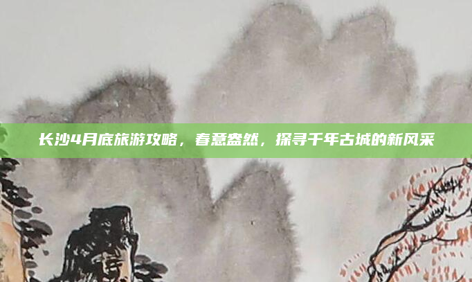 长沙4月底旅游攻略，春意盎然，探寻千年古城的新风采