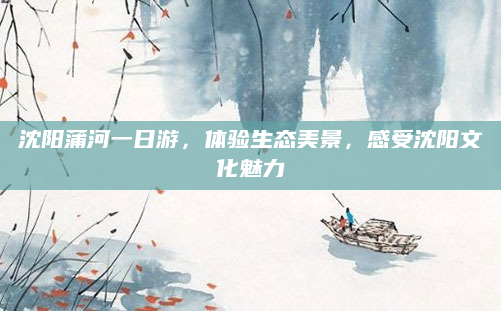 沈阳蒲河一日游,体验生态美景,感受沈阳文化魅力